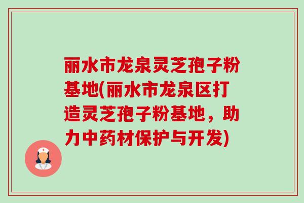 丽水市龙泉灵芝孢子粉基地(丽水市龙泉区打造灵芝孢子粉基地,助力材保护与开发) 丽水市龙泉灵芝孢子粉基地(丽水市龙泉区打造灵芝孢子粉基地,助力材保护与开发)
