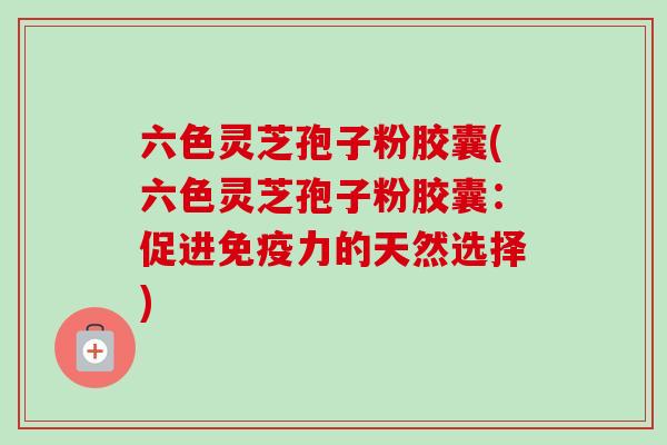 六色灵芝孢子粉胶囊(六色灵芝孢子粉胶囊:促进免疫力的天然选择) 六色灵芝孢子粉胶囊(六色灵芝孢子粉胶囊:促进免疫力的天然选择)
