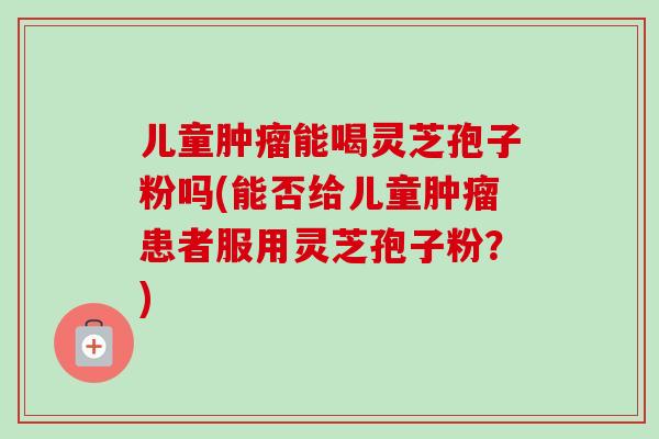 儿童能喝灵芝孢子粉吗(能否给儿童患者服用灵芝孢子粉？)