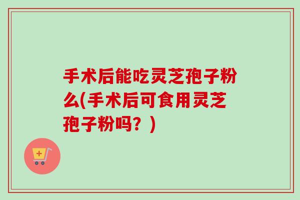 手术后能吃灵芝孢子粉么(手术后可食用灵芝孢子粉吗？)