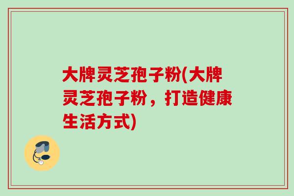 大牌灵芝孢子粉(大牌灵芝孢子粉，打造健康生活方式)