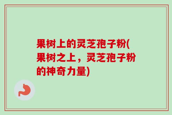 果树上的灵芝孢子粉(果树之上,灵芝孢子粉的神奇力量) 果树上的灵芝孢子粉(果树之上,灵芝孢子粉的神奇力量)