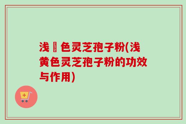 浅黃色灵芝孢子粉(浅黄色灵芝孢子粉的功效与作用) 浅黃色灵芝孢子粉(浅黄色灵芝孢子粉的功效与作用)