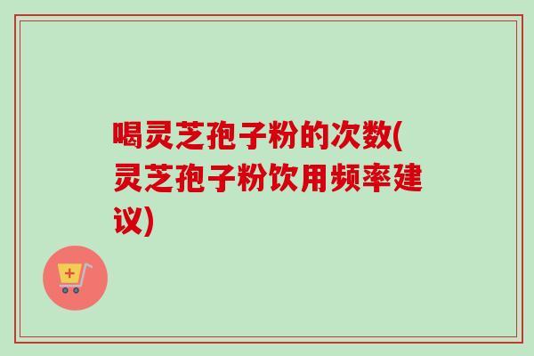 喝灵芝孢子粉的次数(灵芝孢子粉饮用频率建议) 喝灵芝孢子粉的次数(灵芝孢子粉饮用频率建议)