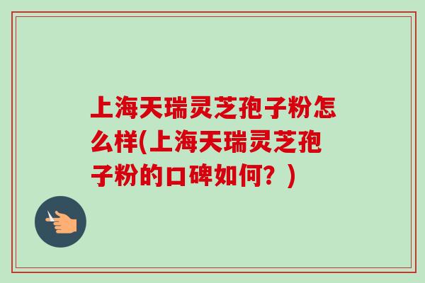 上海天瑞灵芝孢子粉怎么样(上海天瑞灵芝孢子粉的口碑如何?) 上海天瑞灵芝孢子粉怎么样(上海天瑞灵芝孢子粉的口碑如何?)