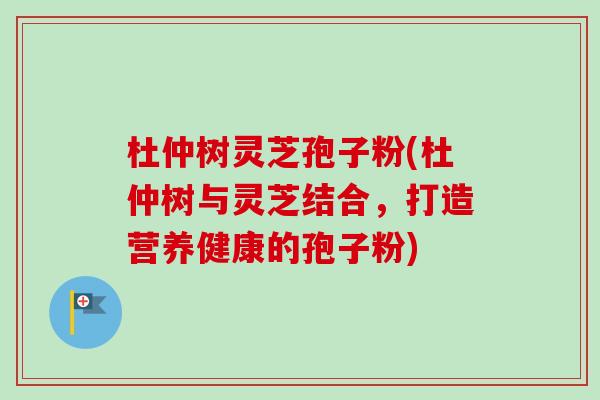 杜仲树灵芝孢子粉(杜仲树与灵芝结合,打造营养健康的孢子粉) 杜仲树灵芝孢子粉(杜仲树与灵芝结合,打造营养健康的孢子粉)