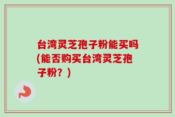 台湾灵芝孢子粉能买吗(能否购买台湾灵芝孢子粉?) 台湾灵芝孢子粉能买吗(能否购买台湾灵芝孢子粉?)