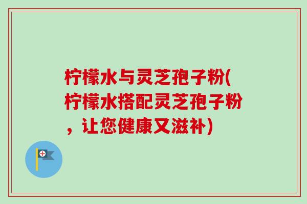 柠檬水与灵芝孢子粉(柠檬水搭配灵芝孢子粉,让您健康又滋补) 柠檬水与灵芝孢子粉(柠檬水搭配灵芝孢子粉,让您健康又滋补)