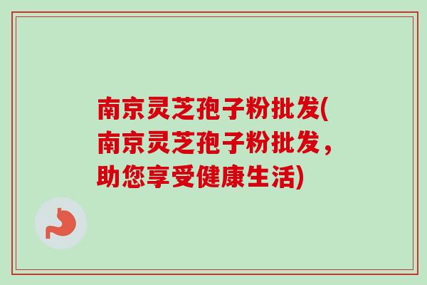南京灵芝孢子粉批发(南京灵芝孢子粉批发，助您享受健康生活)