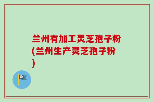 兰州有加工灵芝孢子粉(兰州生产灵芝孢子粉)