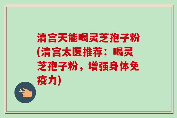 清宫天能喝灵芝孢子粉(清宫太医推荐:喝灵芝孢子粉,增强身体免疫力) 清宫天能喝灵芝孢子粉(清宫太医推荐:喝灵芝孢子粉,增强身体免疫力)