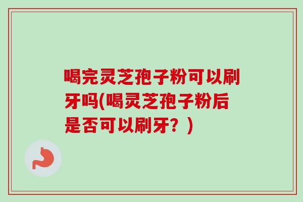 喝完灵芝孢子粉可以刷牙吗(喝灵芝孢子粉后是否可以刷牙?) 喝完灵芝孢子粉可以刷牙吗(喝灵芝孢子粉后是否可以刷牙?)