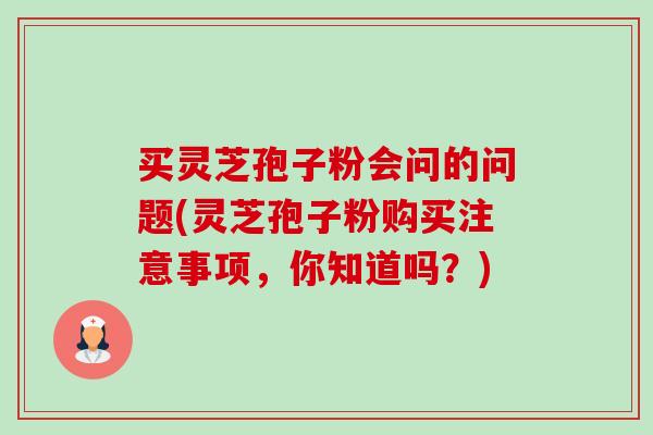 买灵芝孢子粉会问的问题(灵芝孢子粉购买注意事项,你知道吗?) 买灵芝孢子粉会问的问题(灵芝孢子粉购买注意事项,你知道吗?)