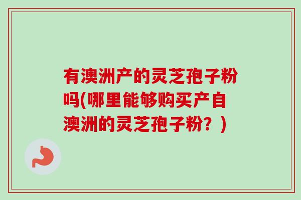 有澳洲产的灵芝孢子粉吗(哪里能够购买产自澳洲的灵芝孢子粉?) 有澳洲产的灵芝孢子粉吗(哪里能够购买产自澳洲的灵芝孢子粉?)