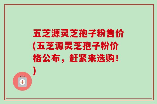 五芝源灵芝孢子粉售价(五芝源灵芝孢子粉价格公布,赶紧来选购!) 五芝源灵芝孢子粉售价(五芝源灵芝孢子粉价格公布,赶紧来选购!)