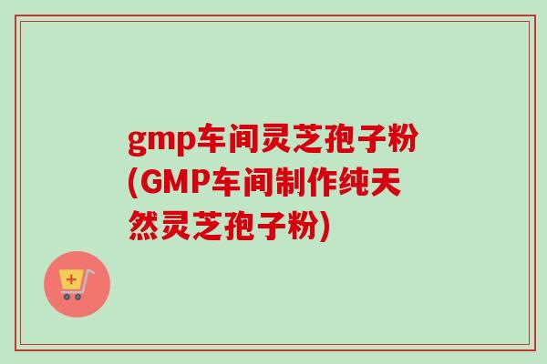 gmp车间灵芝孢子粉(GMP车间制作纯天然灵芝孢子粉)