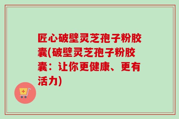 匠心破壁灵芝孢子粉胶囊(破壁灵芝孢子粉胶囊：让你更健康、更有活力)