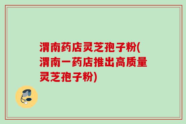 渭南药店灵芝孢子粉(渭南一药店推出高质量灵芝孢子粉) 渭南药店灵芝孢子粉(渭南一药店推出高质量灵芝孢子粉)
