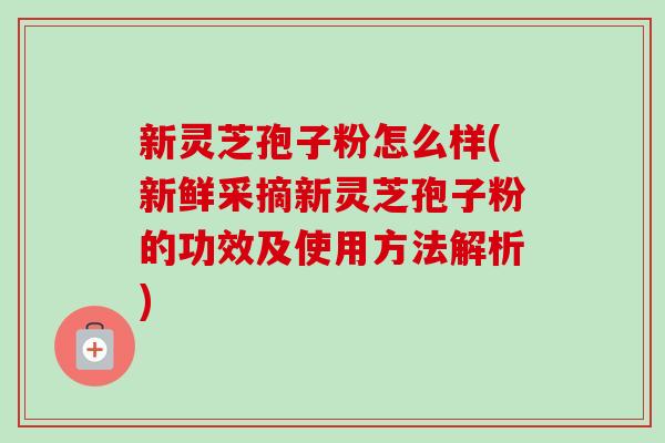 新灵芝孢子粉怎么样(新鲜采摘新灵芝孢子粉的功效及使用方法解析) 新灵芝孢子粉怎么样(新鲜采摘新灵芝孢子粉的功效及使用方法解析)