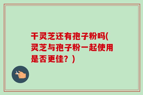 干灵芝还有孢子粉吗(灵芝与孢子粉一起使用是否更佳？)
