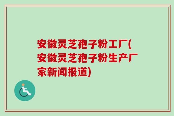 安徽灵芝孢子粉工厂(安徽灵芝孢子粉生产厂家新闻报道)