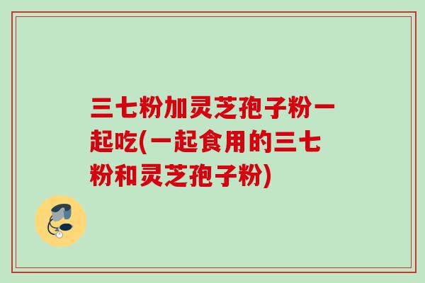 三七粉加灵芝孢子粉一起吃(一起食用的三七粉和灵芝孢子粉) 三七粉加灵芝孢子粉一起吃(一起食用的三七粉和灵芝孢子粉)