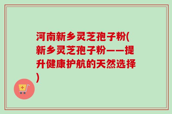 河南新乡灵芝孢子粉(新乡灵芝孢子粉——提升健康护航的天然选择)