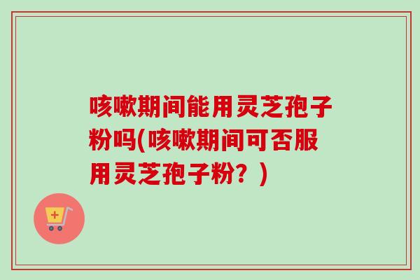 期间能用灵芝孢子粉吗(期间可否服用灵芝孢子粉?) 期间能用灵芝孢子粉吗(期间可否服用灵芝孢子粉?)