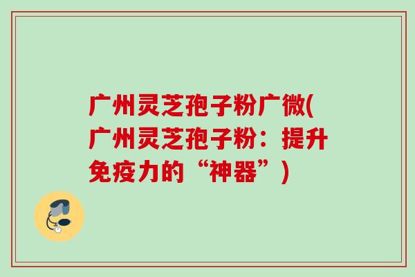 广州灵芝孢子粉广微(广州灵芝孢子粉：提升免疫力的“神器”)