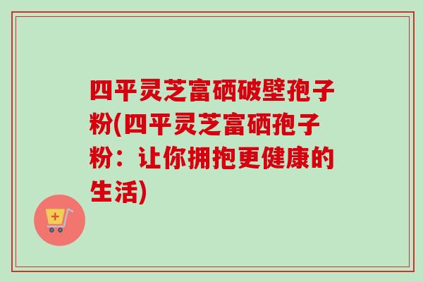 四平灵芝富硒破壁孢子粉(四平灵芝富硒孢子粉:让你拥抱更健康的生活) 四平灵芝富硒破壁孢子粉(四平灵芝富硒孢子粉:让你拥抱更健康的生活)