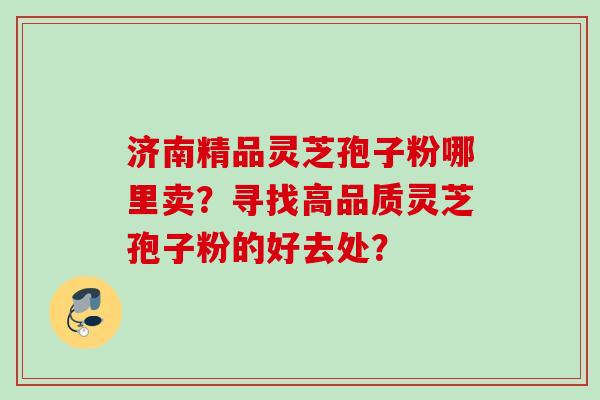 济南精品灵芝孢子粉哪里卖？寻找高品质灵芝孢子粉的好去处？