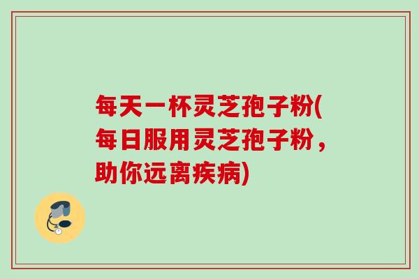 每天一杯灵芝孢子粉(每日服用灵芝孢子粉,助你远离) 每天一杯灵芝孢子粉(每日服用灵芝孢子粉,助你远离)