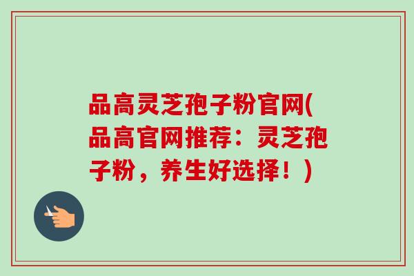 品高灵芝孢子粉官网(品高官网推荐：灵芝孢子粉，养生好选择！)