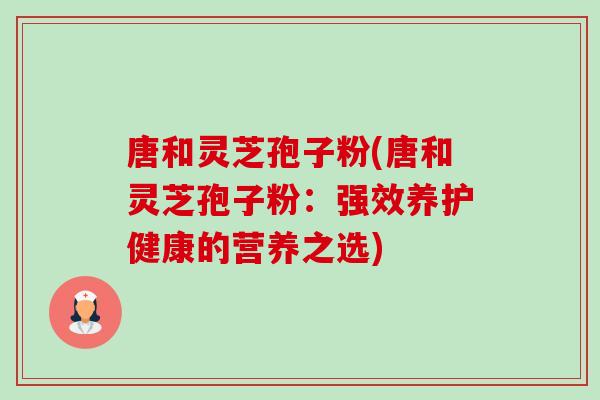 唐和灵芝孢子粉(唐和灵芝孢子粉:强效养护健康的营养之选) 唐和灵芝孢子粉(唐和灵芝孢子粉:强效养护健康的营养之选)