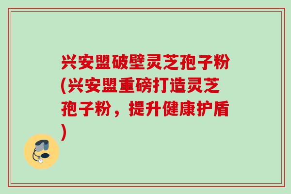 兴安盟破壁灵芝孢子粉(兴安盟重磅打造灵芝孢子粉，提升健康护盾)
