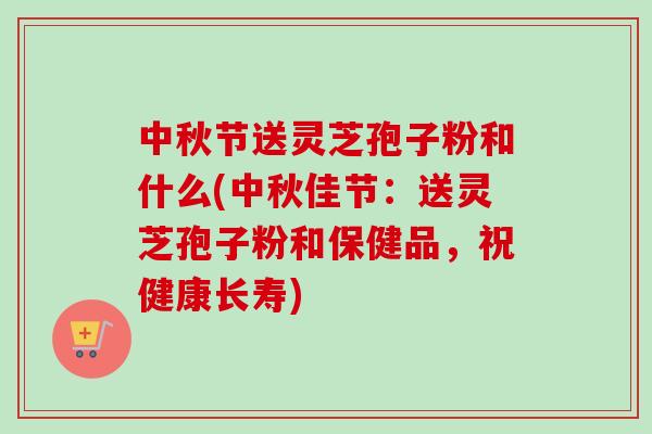 中秋节送灵芝孢子粉和什么(中秋佳节：送灵芝孢子粉和保健品，祝健康长寿)