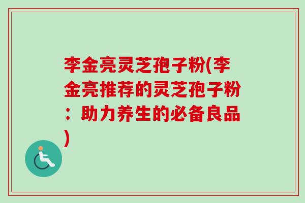李金亮灵芝孢子粉(李金亮推荐的灵芝孢子粉:助力养生的必备良品) 李金亮灵芝孢子粉(李金亮推荐的灵芝孢子粉:助力养生的必备良品)