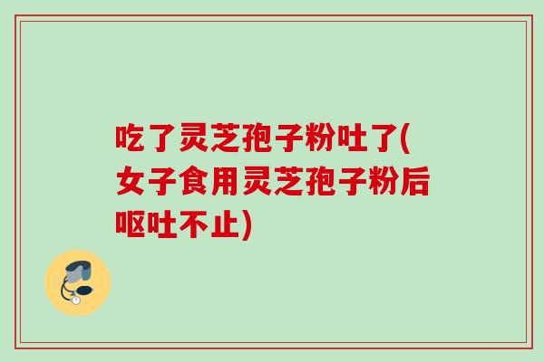 吃了灵芝孢子粉吐了(女子食用灵芝孢子粉后不止)