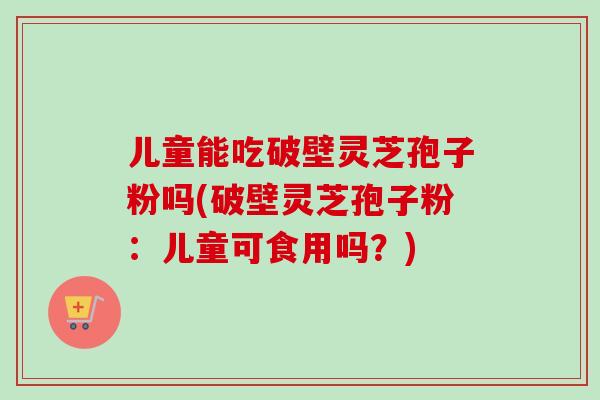 儿童能吃破壁灵芝孢子粉吗(破壁灵芝孢子粉：儿童可食用吗？)