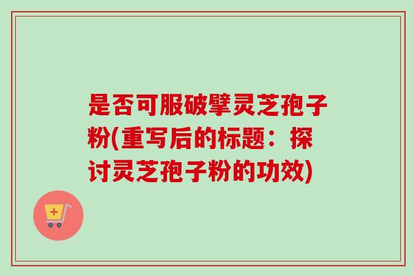 是否可服破擘灵芝孢子粉(重写后的标题:探讨灵芝孢子粉的功效) 是否可服破擘灵芝孢子粉(重写后的标题:探讨灵芝孢子粉的功效)