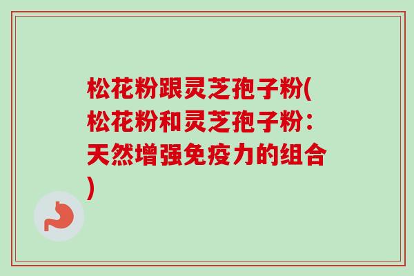 松花粉跟灵芝孢子粉(松花粉和灵芝孢子粉:天然增强免疫力的组合) 松花粉跟灵芝孢子粉(松花粉和灵芝孢子粉:天然增强免疫力的组合)