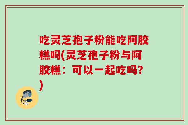 吃灵芝孢子粉能吃阿胶糕吗(灵芝孢子粉与阿胶糕:可以一起吃吗?) 吃灵芝孢子粉能吃阿胶糕吗(灵芝孢子粉与阿胶糕:可以一起吃吗?)