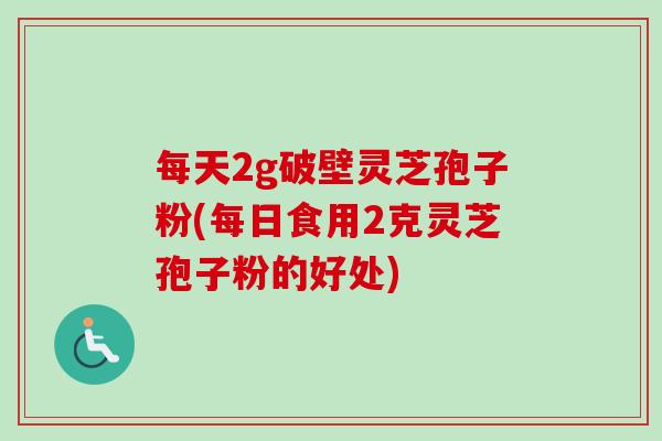 每天2g破壁灵芝孢子粉(每日食用2克灵芝孢子粉的好处) 每天2g破壁灵芝孢子粉(每日食用2克灵芝孢子粉的好处)