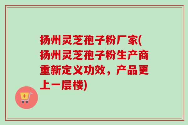 扬州灵芝孢子粉厂家(扬州灵芝孢子粉生产商重新定义功效,产品更上一层楼) 扬州灵芝孢子粉厂家(扬州灵芝孢子粉生产商重新定义功效,产品更上一层楼)