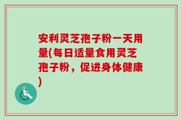 安利灵芝孢子粉一天用量(每日适量食用灵芝孢子粉，促进身体健康)