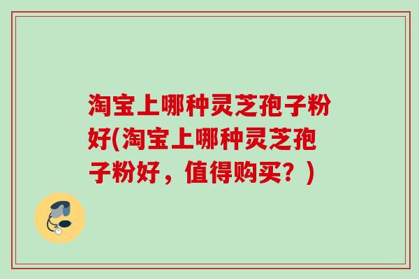 淘宝上哪种灵芝孢子粉好(淘宝上哪种灵芝孢子粉好,值得购买?) 淘宝上哪种灵芝孢子粉好(淘宝上哪种灵芝孢子粉好,值得购买?)