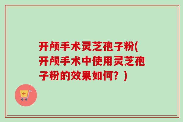 开颅手术灵芝孢子粉(开颅手术中使用灵芝孢子粉的效果如何?) 开颅手术灵芝孢子粉(开颅手术中使用灵芝孢子粉的效果如何?)
