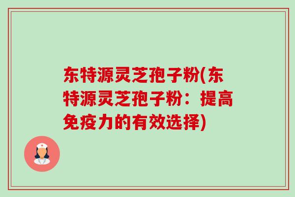 东特源灵芝孢子粉(东特源灵芝孢子粉：提高免疫力的有效选择)