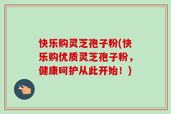 快乐购灵芝孢子粉(快乐购优质灵芝孢子粉,健康呵护从此开始!) 快乐购灵芝孢子粉(快乐购优质灵芝孢子粉,健康呵护从此开始!)