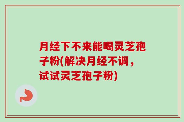 下不来能喝灵芝孢子粉(解决不调,试试灵芝孢子粉) 下不来能喝灵芝孢子粉(解决不调,试试灵芝孢子粉)